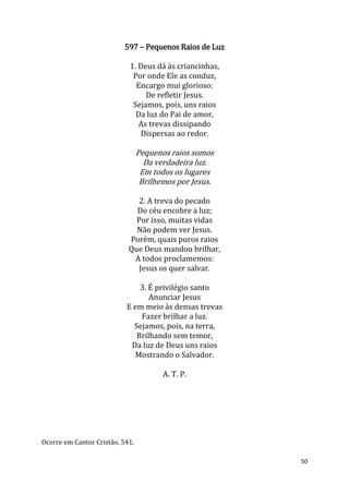 50
597 – Pequenos Raios de Luz
1. Deus dá às criancinhas,
Por onde Ele as conduz,
Encargo mui glorioso:
De refletir Jesus.
Sejamos, pois, uns raios
Da luz do Pai de amor,
As trevas dissipando
Dispersas ao redor.
Pequenos raios somos
Da verdadeira luz.
Em todos os lugares
Brilhemos por Jesus.
2. A treva do pecado
Do céu encobre a luz;
Por isso, muitas vidas
Não podem ver Jesus.
Porém, quais puros raios
Que Deus mandou brilhar,
A todos proclamemos:
Jesus os quer salvar.
3. É privilégio santo
Anunciar Jesus
E em meio às densas trevas
Fazer brilhar a luz.
Sejamos, pois, na terra,
Brilhando sem temor,
Da luz de Deus uns raios
Mostrando o Salvador.
A. T. P.
Ocorre em Cantor Cristão, 541.
 