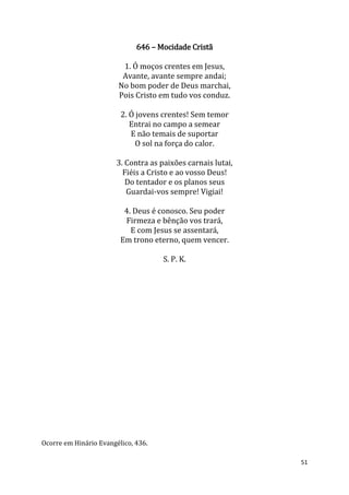 51
646 – Mocidade Cristã
1. Ó moços crentes em Jesus,
Avante, avante sempre andai;
No bom poder de Deus marchai,
Pois Cristo em tudo vos conduz.
2. Ó jovens crentes! Sem temor
Entrai no campo a semear
E não temais de suportar
O sol na força do calor.
3. Contra as paixões carnais lutai,
Fiéis a Cristo e ao vosso Deus!
Do tentador e os planos seus
Guardai-vos sempre! Vigiai!
4. Deus é conosco. Seu poder
Firmeza e bênção vos trará,
E com Jesus se assentará,
Em trono eterno, quem vencer.
S. P. K.
Ocorre em Hinário Evangélico, 436.
 