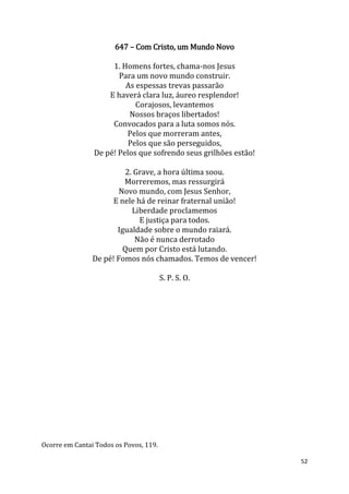 52
647 – Com Cristo, um Mundo Novo
1. Homens fortes, chama-nos Jesus
Para um novo mundo construir.
As espessas trevas passarão
E haverá clara luz, áureo resplendor!
Corajosos, levantemos
Nossos braços libertados!
Convocados para a luta somos nós.
Pelos que morreram antes,
Pelos que são perseguidos,
De pé! Pelos que sofrendo seus grilhões estão!
2. Grave, a hora última soou.
Morreremos, mas ressurgirá
Novo mundo, com Jesus Senhor,
E nele há de reinar fraternal união!
Liberdade proclamemos
E justiça para todos.
Igualdade sobre o mundo raiará.
Não é nunca derrotado
Quem por Cristo está lutando.
De pé! Fomos nós chamados. Temos de vencer!
S. P. S. O.
Ocorre em Cantai Todos os Povos, 119.
 