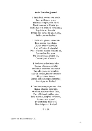 53
648 – Trabalhai, Jovens!
1. Trabalhai, jovens, com amor,
Bem unidos em Jesus;
Procurai sempre, com valor,
Nas trevas ser brilhante luz.
Trabalhai com ânimo e constância,
Seguindo ao Salvador!
Brilhai nas trevas da ignorância,
Brilhai para o Senhor!
2. Vede esta gente a caminhar
Para a ruína e perdição.
Oh, ide a todos convidar
A vir a Cristo e à salvação!
Pois Jesus vos manda convidá-los,
Contando o Seu amor;
Oh, ide, jovens, a chamá-los,
Chamai para o Senhor!
3. Enchei-vos do Consolador,
E entre vós mesmos falai
Louvando em hinos ao Senhor
E dando graças ao bom Pai.
Exultai, irmãos, testemunhando
Alegres, com louvor;
Cantai, as bênçãos proclamando!
Cantai para o Senhor!
4. Caminhai sempre para os céus,
Nunca olhando para trás,
Os olhos postos no bom Deus,
Pois nEle tendes vida e paz.
Sim, marchai, alegres, corajosos,
Avante, sem temor!
De santidade desejosos,
Marchai para o Senhor!
E. H. M.
Ocorre em Hinário Aleluia, 425.
 