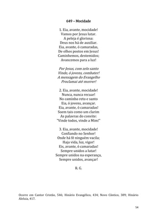 54
649 – Mocidade
1. Eia, avante, mocidade!
Vamos por Jesus lutar.
A peleja é gloriosa:
Deus nos há de auxiliar.
Eia, avante, ó camaradas,
De olhos postos em Jesus!
Caminhemos, destemidos;
Avancemos para a luz!
Por Jesus, com zelo santo
Vinde, ó jovens, combater!
A mensagem do Evangelho
Proclamai até morrer!
2. Eia, avante, mocidade!
Nunca, nunca recuar!
No caminho reto e santo
Eia, ó jovens, avançar.
Eia, avante, ó camaradas!
Soem tais como um clarim
As palavras do convite:
"Vinde todos, vinde a Mim!"
3. Eia, avante, mocidade!
Confiando no Senhor!
Onde há fé ninguém vacila;
Haja vida, luz, vigor!
Eis, avante, ó camaradas!
Sempre unidos a lutar!
Sempre unidos na esperança,
Sempre unidos, avançar!
R. G.
Ocorre em Cantor Cristão, 546; Hinário Evangélico, 434; Novo Cântico, 389; Hinário
Aleluia, 417.
 