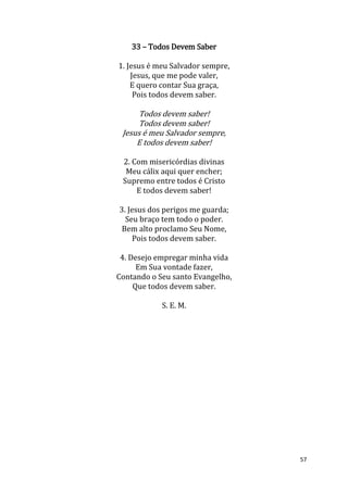 57
33 – Todos Devem Saber
1. Jesus é meu Salvador sempre,
Jesus, que me pode valer,
E quero contar Sua graça,
Pois todos devem saber.
Todos devem saber!
Todos devem saber!
Jesus é meu Salvador sempre,
E todos devem saber!
2. Com misericórdias divinas
Meu cálix aqui quer encher;
Supremo entre todos é Cristo
E todos devem saber!
3. Jesus dos perigos me guarda;
Seu braço tem todo o poder.
Bem alto proclamo Seu Nome,
Pois todos devem saber.
4. Desejo empregar minha vida
Em Sua vontade fazer,
Contando o Seu santo Evangelho,
Que todos devem saber.
S. E. M.
 