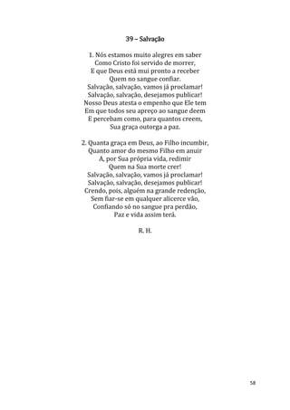 58
39 – Salvação
1. Nós estamos muito alegres em saber
Como Cristo foi servido de morrer,
E que Deus está mui pronto a receber
Quem no sangue confiar.
Salvação, salvação, vamos já proclamar!
Salvação, salvação, desejamos publicar!
Nosso Deus atesta o empenho que Ele tem
Em que todos seu apreço ao sangue deem
E percebam como, para quantos creem,
Sua graça outorga a paz.
2. Quanta graça em Deus, ao Filho incumbir,
Quanto amor do mesmo Filho em anuir
A, por Sua própria vida, redimir
Quem na Sua morte crer!
Salvação, salvação, vamos já proclamar!
Salvação, salvação, desejamos publicar!
Crendo, pois, alguém na grande redenção,
Sem fiar-se em qualquer alicerce vão,
Confiando só no sangue pra perdão,
Paz e vida assim terá.
R. H.
 