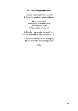 59
82 – Sempre Alegre em Sua Luz
1. Com o rosto alegre vou anunciar
O Evangelho santo em qualquer lugar.
Gozo, tenho gozo;
Tenho gozo no Senhor Jesus!
Triste? Nunca triste!
Sempre alegre em Sua luz.
2. Pecador convicto, fui ter com Jesus;
N’Ele achei conforto, mesmo ao pé da cruz.
3. Ele, em minhas lutas, me protegerá;
Ficarei contente: Deus comigo está!
Anôn.
 