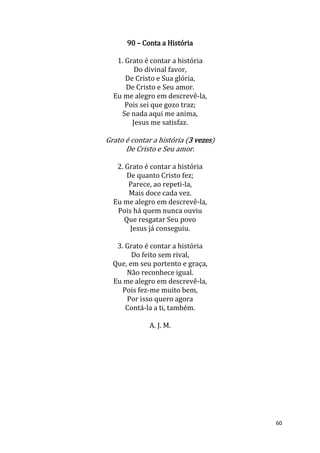 60
90 – Conta a História
1. Grato é contar a história
Do divinal favor,
De Cristo e Sua glória,
De Cristo e Seu amor.
Eu me alegro em descrevê-la,
Pois sei que gozo traz;
Se nada aqui me anima,
Jesus me satisfaz.
Grato é contar a história (3 vezes)
De Cristo e Seu amor.
2. Grato é contar a história
De quanto Cristo fez;
Parece, ao repeti-la,
Mais doce cada vez.
Eu me alegro em descrevê-la,
Pois há quem nunca ouviu
Que resgatar Seu povo
Jesus já conseguiu.
3. Grato é contar a história
Do feito sem rival,
Que, em seu portento e graça,
Não reconhece igual.
Eu me alegro em descrevê-la,
Pois fez-me muito bem,
Por isso quero agora
Contá-la a ti, também.
A. J. M.
 