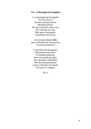 61
116 – A Mensagem do Evangelho
1. A mensagem do Evangelho
Preciosa Nova é
De uma salvação eterna
Recebida pela fé;
Eis que Cristo pra salvar-nos,
Sua vida deu na cruz,
Mas agora, ressurgido,
Assentado está na luz.
As novas proclamai (bis)
Que o Salvador por nós morreu;
As novas proclamai!
2. Boa Nova do Evangelho,
Revelando tanto amor!
É remédio soberano
Para um mundo pecador.
Aos cansados e oprimidos
Nós devemos proclamar
Como o Salvador do mundo
Veio para os resgatar.
W. A.
 