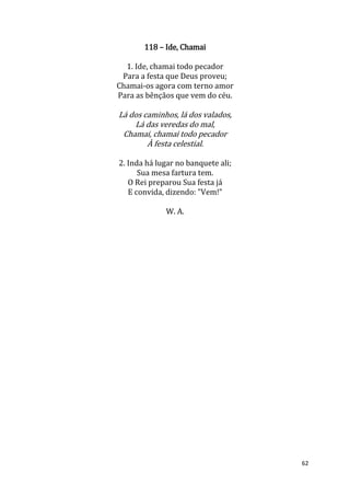 62
118 – Ide, Chamai
1. Ide, chamai todo pecador
Para a festa que Deus proveu;
Chamai-os agora com terno amor
Para as bênçãos que vem do céu.
Lá dos caminhos, lá dos valados,
Lá das veredas do mal,
Chamai, chamai todo pecador
À festa celestial.
2. Inda há lugar no banquete ali;
Sua mesa fartura tem.
O Rei preparou Sua festa já
E convida, dizendo: "Vem!"
W. A.
 