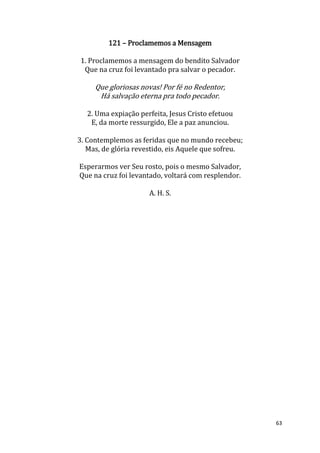 63
121 – Proclamemos a Mensagem
1. Proclamemos a mensagem do bendito Salvador
Que na cruz foi levantado pra salvar o pecador.
Que gloriosas novas! Por fé no Redentor,
Há salvação eterna pra todo pecador.
2. Uma expiação perfeita, Jesus Cristo efetuou
E, da morte ressurgido, Ele a paz anunciou.
3. Contemplemos as feridas que no mundo recebeu;
Mas, de glória revestido, eis Aquele que sofreu.
Esperarmos ver Seu rosto, pois o mesmo Salvador,
Que na cruz foi levantado, voltará com resplendor.
A. H. S.
 