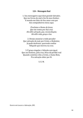 64
124 – Mensagem Real
1. Sou mensageiro aqui dum grande Salvador,
Que me livrou do mal e fez-Se meu Senhor;
E manda-me falar do Seu amor sem par
Aos companheiros meus aqui.
Proclamo o Nome de Jesus,
Que me remiu por Sua cruz.
Há nEle salvação, paz, reconciliação;
Há nEle vida, graça e luz.
2. Desejo anunciar a todo pecador
Que salvação do mal, por Cristo, o Redentor,
Já pode desfrutar, querendo confiar
NAquele que morreu na cruz.
3. É graça singular, é bênção sem igual,
Que aos homens, pela cruz, Deus dá perdão real
Quando contritos vêm a Cristo, o Sumo Bem,
Pra salvação obter por fé.
S. E. M.
Ocorre em Louvor e Adoração, 285.
 