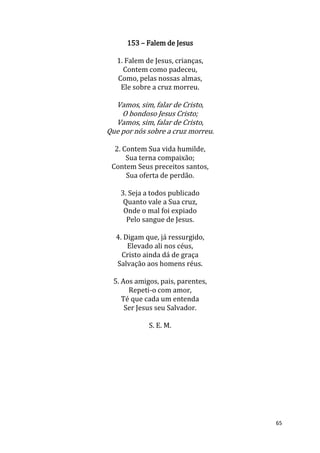 65
153 – Falem de Jesus
1. Falem de Jesus, crianças,
Contem como padeceu,
Como, pelas nossas almas,
Ele sobre a cruz morreu.
Vamos, sim, falar de Cristo,
O bondoso Jesus Cristo;
Vamos, sim, falar de Cristo,
Que por nós sobre a cruz morreu.
2. Contem Sua vida humilde,
Sua terna compaixão;
Contem Seus preceitos santos,
Sua oferta de perdão.
3. Seja a todos publicado
Quanto vale a Sua cruz,
Onde o mal foi expiado
Pelo sangue de Jesus.
4. Digam que, já ressurgido,
Elevado ali nos céus,
Cristo ainda dá de graça
Salvação aos homens réus.
5. Aos amigos, pais, parentes,
Repeti-o com amor,
Té que cada um entenda
Ser Jesus seu Salvador.
S. E. M.
 