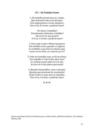 67
371 – Há Trabalho Pronto
1. Há trabalho pronto para ti, cristão,
Que demanda toda a tua devoção.
Vem alegremente a Cristo obedecer,
Pois só tu, Ó crente, o poderás fazer!
Por Jesus é trabalhar!
Prontamente, fielmente, trabalhar!
Em servi-Lo, que prazer!
E só tu, ó crente, o poderás fazer!
2. Para cada crente o Mestre preparou
Um trabalho certo, quando o resgatou;
E o trabalho a que Jesus te chama aqui,
Como vai ser feito, se o não for por ti?
3. Pode ser humilde, mas, se for pra Deus,
Teu trabalho é visto lá dos altos céus!
E o esforço nunca pode ser em vão,
Se tiver de Cristo plena aprovação!
4. Quantos há perdidos, sem a salvação!
Quantos que precisam de consolação!
Como Cristo os ama, faze-os entender,
Pois só tu, ó crente, o poderás fazer!
H. M. W.
Ocorre em Harpa Cristã, 93; Hinário para o Culto Cristão, 288; Novo Cântico, 312; Hinário
Aleluia, 240.
 