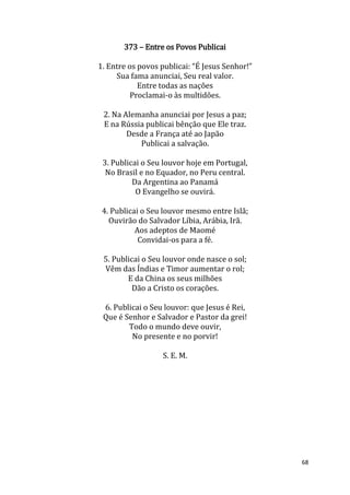 68
373 – Entre os Povos Publicai
1. Entre os povos publicai: “É Jesus Senhor!”
Sua fama anunciai, Seu real valor.
Entre todas as nações
Proclamai-o às multidões.
2. Na Alemanha anunciai por Jesus a paz;
E na Rússia publicai bênção que Ele traz.
Desde a França até ao Japão
Publicai a salvação.
3. Publicai o Seu louvor hoje em Portugal,
No Brasil e no Equador, no Peru central.
Da Argentina ao Panamá
O Evangelho se ouvirá.
4. Publicai o Seu louvor mesmo entre Islã;
Ouvirão do Salvador Líbia, Arábia, Irã.
Aos adeptos de Maomé
Convidai-os para a fé.
5. Publicai o Seu louvor onde nasce o sol;
Vêm das Índias e Timor aumentar o rol;
E da China os seus milhões
Dão a Cristo os corações.
6. Publicai o Seu louvor: que Jesus é Rei,
Que é Senhor e Salvador e Pastor da grei!
Todo o mundo deve ouvir,
No presente e no porvir!
S. E. M.
 