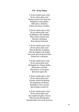 69
374 – Ei-los Vindos
1. Ei-los vindos para a luz!
Ei-los salvos pela cruz!
Vindos mesmo dos desertos,
Religiosos, mas pagãos,
Africanos e chineses,
Feitos, por Jesus, cristãos.
2. Ei-los vindos para a luz!
Ei-los salvos pela cruz!
Da Malásia e das Antilhas
Vêm a Deus com fé real;
Oriente e Ocidente
Num abraço fraternal.
3. Ei-los vindos para a luz!
Ei-los salvos pela cruz!
Vêm da Rússia, Lusitânia,
Vêm de Angola e do Sudão,
Por ouvir que em Jesus Cristo
Podem ter a salvação.
4. Ei-los vindos para a luz!
Ei-los salvos pela cruz!
Da Inglaterra, França, Itália,
Alemanha e Canadá,
Vêm provar a rica graça
Que Jesus agora dá.
5. Ei-los vindos para a luz!
Ei-los salvos pela cruz!
Crentes vindos da Bolívia,
Da Argentina, do Brasil,
Radiantes com a aurora
Que dissipa a noite vil.
6. Ei-los vindos para a luz!
Ei-los salvos pela cruz!
Das regiões do gelo e trevas
Vêm aos pés do Salvador,
Encontrando, em vez de inverno,
 
