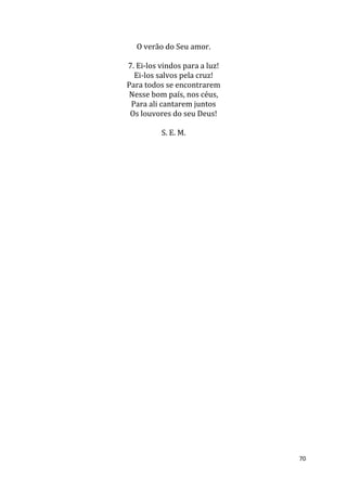 70
O verão do Seu amor.
7. Ei-los vindos para a luz!
Ei-los salvos pela cruz!
Para todos se encontrarem
Nesse bom país, nos céus,
Para ali cantarem juntos
Os louvores do seu Deus!
S. E. M.
 
