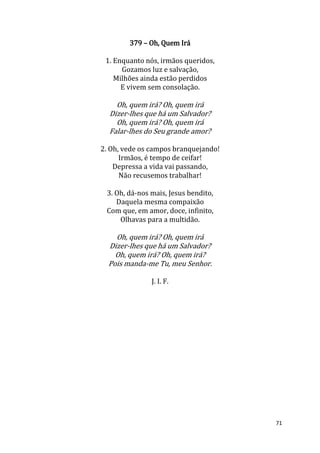 71
379 – Oh, Quem Irá
1. Enquanto nós, irmãos queridos,
Gozamos luz e salvação,
Milhões ainda estão perdidos
E vivem sem consolação.
Oh, quem irá? Oh, quem irá
Dizer-lhes que há um Salvador?
Oh, quem irá? Oh, quem irá
Falar-lhes do Seu grande amor?
2. Oh, vede os campos branquejando!
Irmãos, é tempo de ceifar!
Depressa a vida vai passando,
Não recusemos trabalhar!
3. Oh, dá-nos mais, Jesus bendito,
Daquela mesma compaixão
Com que, em amor, doce, infinito,
Olhavas para a multidão.
Oh, quem irá? Oh, quem irá
Dizer-lhes que há um Salvador?
Oh, quem irá? Oh, quem irá?
Pois manda-me Tu, meu Senhor.
J. I. F.
 