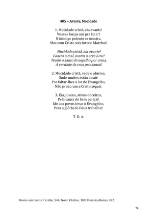 74
405 – Avante, Mocidade
1. Mocidade cristã, eia avante!
Vossas forças uni pra lutar!
O inimigo potente se mostra,
Mas com Cristo sois fortes: Marchai!
Mocidade cristã, eia avante!
Contra o mal, contra o erro lutai!
Tendo o santo Evangelho por arma,
A verdade da cruz proclamai!
2. Mocidade cristã, vede o abismo,
Onde muitos estão a cair!
Por faltar-lhes a luz do Evangelho,
Não procuram a Cristo seguir.
3. Eia, jovens, ativos obreiros,
Pela causa do bem pelejai!
Ide aos povos levar o Evangelho,
Para a glória de Deus trabalhai!
T. D. A.
Ocorre em Cantor Cristão, 544; Novo Cântico, 388; Hinário Aleluia, 422.
 