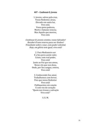 75
407 – Confessai-O, Jovens
1. Jovens, salvos pela cruz,
Vosso Redentor, Jesus,
Elevado em santa luz,
Vivo está.
Vossa pena padeceu,
Morte e Satanás venceu;
Mas Aquele que morreu,
Vivo está.
Confessai-O, jovens crentes, vosso Salvador!
Recebei-O sem reserva para ser Senhor!
Triunfante sobre o mar, com poder celestial,
Hoje, em glória sem igual, vivo está!
2. Para Medianeiro ser
E a Seu povo assim valer,
Cristo, com real poder,
Vivo está!
Junto ao Pai que nos amou,
Nesse céu que nos doou,
Onde, por Seu sangue, entrou,
Vivo está!
3. Conhecendo Seu amor,
Trabalhemos com fervor,
Pois que nosso Redentor
Vivo está!
Publiquemos em canção
E com voz do coração:
"Quem nos trouxe a salvação
Vivo está!”
S. E. M.
 