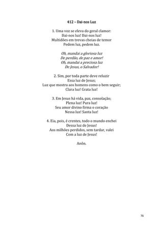 76
412 – Dai-nos Luz
1. Uma voz se eleva do geral clamor:
Dai-nos luz! Dai-nos luz!
Multidões em trevas cheias de temor
Pedem luz, pedem luz.
Oh, mandai a gloriosa luz
De perdão, de paz e amor!
Oh, mandai a preciosa luz
De Jesus, o Salvador!
2. Sim, por toda parte deve reluzir
Essa luz de Jesus;
Luz que mostra aos homens como o bem seguir;
Clara luz! Grata luz!
3. Em Jesus há vida, paz, consolação;
Plena luz! Pura luz!
Seu amor divino firma o coração
Nessa luz! Santa luz!
4. Eia, pois, é crentes, todo o mundo enchei
Dessa luz de Jesus!
Aos milhões perdidos, sem tardar, valei
Com a luz de Jesus!
Anôn.
 