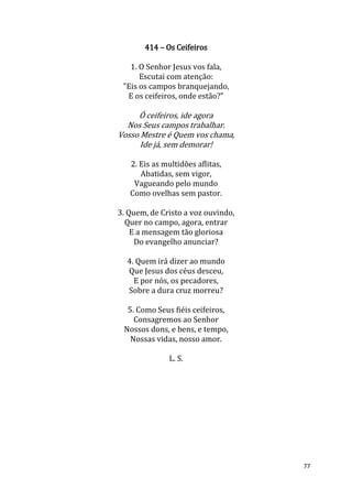 77
414 – Os Ceifeiros
1. O Senhor Jesus vos fala,
Escutai com atenção:
"Eis os campos branquejando,
E os ceifeiros, onde estão?”
Ó ceifeiros, ide agora
Nos Seus campos trabalhar.
Vosso Mestre é Quem vos chama,
Ide já, sem demorar!
2. Eis as multidões aflitas,
Abatidas, sem vigor,
Vagueando pelo mundo
Como ovelhas sem pastor.
3. Quem, de Cristo a voz ouvindo,
Quer no campo, agora, entrar
E a mensagem tão gloriosa
Do evangelho anunciar?
4. Quem irá dizer ao mundo
Que Jesus dos céus desceu,
E por nós, os pecadores,
Sobre a dura cruz morreu?
5. Como Seus fiéis ceifeiros,
Consagremos ao Senhor
Nossos dons, e bens, e tempo,
Nossas vidas, nosso amor.
L. S.
 