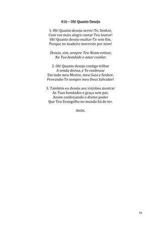 79
416 – Oh! Quanto Desejo
1. Oh! Quanto desejo servir-Te, Senhor,
Com voz mais alegre cantar Teu louvor!
Oh! Quanto desejo exaltar-Te sem fim,
Porque no madeiro morreste por mim!
Desejo, sim, sempre Teu Nome entoar,
Na Tua bondade e amor confiar.
2. Oh! Quanto desejo contigo trilhar
A senda divina, e Te confessar
Em tudo meu Mestre, meu Guia e Senhor,
Provando-Te sempre meu Deus Salvador!
3. Também eu desejo aos vizinhos mostrar
As Tuas bondades e graça sem par,
Assim confessando o divino poder
Que Teu Evangelho no mundo há de ter.
Anôn.
 