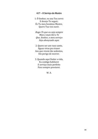 80
417 – O Serviço do Mestre
1. Ó Senhor, eu sou Teu servo
E desejo Te seguir;
És Tu meu bondoso Mestre,
Quero Tua voz ouvir.
Rogo-Te que eu seja sempre
Mais e mais fiel a Ti;
Que, Senhor, o meu serviço
Seja abençoado aqui.
2. Quero ser um vaso santo,
Águas vivas pra trazer
Aos que vivem tão sedentos,
Em perigo de morrer.
3. Quando aqui findar a vida,
Eu contigo habitarei
E serviço mais perfeito
Para sempre prestarei.
W. A.
 