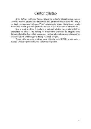 82
Cantor Cristão
Após Salmos e Hinos e Hinos e Cânticos, o Cantor Cristão surge como o
terceiro hinário protestante brasileiro. Sua primeira edição data de 1891, e
contava com apenas 16 hinos. Progressivamente novos hinos foram sendo
acrescidos à este que foi o primeiro hinário oficial dos batistas brasileiros.
Seu primeiro editor é também o autor/tradutor com mais trabalhos
presentes na obra (102 hinos), o missionário polonês de origem judia
Salomão Luiz Ginsburg. Outros grandes colaboradores foram os missionários
William Edwin Entzminger e Henry Maxwell Wright.
Tendo sido durante muitos anos editado pela JUERP, atualmente o
Cantor Cristão é publicado pela Editora Geográfica.
 