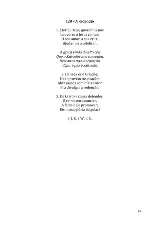 83
128 – A Redenção
1. Eterno Deus, queremos nós
Louvores a Jesus cantar;
O seu amor, a sua cruz,
Ajuda-nos a celebrar.
A graça vinda do alto céu
Que o Salvador nos concedeu,
Descanso traz ao coração,
Vigor e paz e salvação.
2. Da vida és o Criador,
De ti provém inspiração;
Abrasa-nos com mais ardor
Pra divulgar a redenção.
3. De Cristo a causa defender,
O reino seu anunciar,
A fama dele promover;
Eis nossa glória singular!
F. J. C. / W. E. E.
 