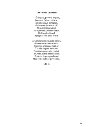 84
134 – Reino Universal
1. Ó línguas, povos e nações,
Louvor a Cristo celebrai;
Em alta voz, ó corações,
O nome de Jesus cantai!
Misericórdia divinal,
Justiça eterna, eterno amor,
De litoral a litoral
Apregoai com todo ardor.
2. Com reverência, com fervor,
O incenso do louvor levai;
Sinceros, gratos ao Senhor,
Ó vinde alegres e exultai!
Com todo ardor, oh, exaltai!
A Cristo, autor da redenção;
Em toda língua proclamai
Que reino dele os povos são.
J. H. N.
 