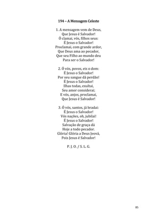 85
194 – A Mensagem Celeste
1. A mensagem vem de Deus,
Que Jesus é Salvador!
Ó clamai, vós, filhos seus:
É Jesus o Salvador!
Proclamai, com grande ardor,
Que Deus ama ao pecador,
Que seu Filho ao mundo deu
Para ser o Salvador!
2. Ó vós, povos, eis o dom:
É Jesus o Salvador!
Por seu sangue dá perdão!
É Jesus o Salvador!
Ilhas todas, exultai,
Seu amor considerai;
E vós, anjos, proclamai,
Que Jesus é Salvador!
3. Ó vós, santos, já bradai:
É Jesus o Salvador!
Vós nações, oh, jubilai!
É Jesus o Salvador!
Salvação de graça dá
Hoje a todo pecador.
Glória! Glória a Deus Jeová,
Pois Jesus é Salvador!
P. J. O. / S. L. G.
 