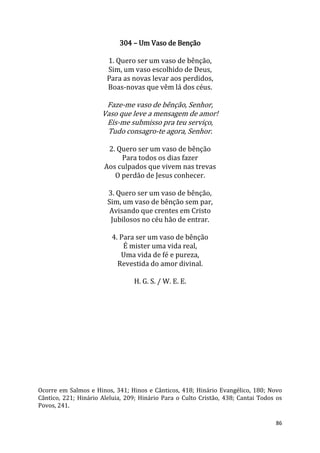 86
304 – Um Vaso de Benção
1. Quero ser um vaso de bênção,
Sim, um vaso escolhido de Deus,
Para as novas levar aos perdidos,
Boas-novas que vêm lá dos céus.
Faze-me vaso de bênção, Senhor,
Vaso que leve a mensagem de amor!
Eis-me submisso pra teu serviço,
Tudo consagro-te agora, Senhor.
2. Quero ser um vaso de bênção
Para todos os dias fazer
Aos culpados que vivem nas trevas
O perdão de Jesus conhecer.
3. Quero ser um vaso de bênção,
Sim, um vaso de bênção sem par,
Avisando que crentes em Cristo
Jubilosos no céu hão de entrar.
4. Para ser um vaso de bênção
É mister uma vida real,
Uma vida de fé e pureza,
Revestida do amor divinal.
H. G. S. / W. E. E.
Ocorre em Salmos e Hinos, 341; Hinos e Cânticos, 418; Hinário Evangélico, 180; Novo
Cântico, 221; Hinário Aleluia, 209; Hinário Para o Culto Cristão, 438; Cantai Todos os
Povos, 241.
 
