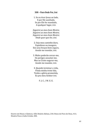 87
308 – Para Onde For, Irei
1. Se eu tiver Jesus ao lado,
E por Ele auxiliado,
Se por Ele for mandado,
A qualquer lugar, irei.
Seguirei ao meu bom Mestre,
Seguirei ao meu bom Mestre,
Seguirei ao meu bom Mestre;
Onde quer que for, irei.
2. Seja meu caminho duro,
Espinhoso ou inseguro,
Em seus braços bem seguro,
Aonde me mandar, irei.
3. Males poderão cercar-me,
Ou perigos assustar-me,
Mas se Cristo segurar-me,
Aonde me mandar, irei.
4. Quando terminar a vida,
Finda minha triste lida,
Tenho a glória prometida,
Eu pra meu Senhor irei.
F. J. C. / W. E. E.
Ocorre em Hinos e Cânticos, 428; Hinário Aleluia, 210; Hinos do Povo de Deus, 411;
Hinário Para o Culto Cristão, 484.
 