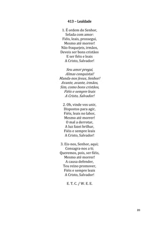 89
413 – Lealdade
1. É ordem do Senhor,
Selada com amor:
Fiéis, leais, prossegui,
Mesmo até morrer!
Não fraquejeis, irmãos,
Deveis ser bons cristãos
E ser fiéis e leais
A Cristo, Salvador!
Seu amor pregai,
Almas conquistai!
Manda-nos Jesus, Senhor!
Avante, avante, irmãos,
Sim, como bons cristãos,
Fiéis e sempre leais
A Cristo, Salvador!
2. Oh, vinde vos unir,
Dispostos para agir,
Fiéis, leais no labor,
Mesmo até morrer!
O mal a derrotar,
A luz fazei brilhar,
Fiéis e sempre leais
A Cristo, Salvador!
3. Eis-nos, Senhor, aqui;
Consagra-nos a ti;
Queremos, pois, ser fiéis,
Mesmo até morrer!
A causa defender,
Teu reino promover,
Fiéis e sempre leais
A Cristo, Salvador!
E. T. C. / W. E. E.
 