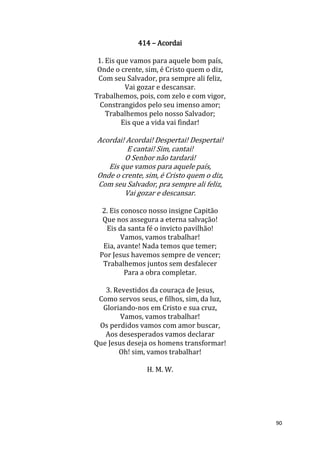 90
414 – Acordai
1. Eis que vamos para aquele bom país,
Onde o crente, sim, é Cristo quem o diz,
Com seu Salvador, pra sempre ali feliz,
Vai gozar e descansar.
Trabalhemos, pois, com zelo e com vigor,
Constrangidos pelo seu imenso amor;
Trabalhemos pelo nosso Salvador;
Eis que a vida vai findar!
Acordai! Acordai! Despertai! Despertai!
E cantai! Sim, cantai!
O Senhor não tardará!
Eis que vamos para aquele país,
Onde o crente, sim, é Cristo quem o diz,
Com seu Salvador, pra sempre ali feliz,
Vai gozar e descansar.
2. Eis conosco nosso insigne Capitão
Que nos assegura a eterna salvação!
Eis da santa fé o invicto pavilhão!
Vamos, vamos trabalhar!
Eia, avante! Nada temos que temer;
Por Jesus havemos sempre de vencer;
Trabalhemos juntos sem desfalecer
Para a obra completar.
3. Revestidos da couraça de Jesus,
Como servos seus, e filhos, sim, da luz,
Gloriando-nos em Cristo e sua cruz,
Vamos, vamos trabalhar!
Os perdidos vamos com amor buscar,
Aos desesperados vamos declarar
Que Jesus deseja os homens transformar!
Oh! sim, vamos trabalhar!
H. M. W.
 