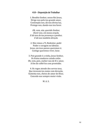 92
418 – Disposição de Trabalhar
1. Bendito Senhor, nosso Rei Jesus,
Dirige-nos pelo teu grande amor,
Contempla-nos, dá-nos divina luz,
Protege-nos, dando-nos teu favor.
Oh, vem, sim, querido Senhor,
Ouvir-nos, em nossa oração,
E dá-nos da tua presença o penhor,
E dá-nos também direção.
2. Nós vimos a Ti, Redentor, pedir
Poder e coragem no labutar;
Jesus, em teus passos queremos ir.
Contigo queremos viver, lutar.
3. Pois grande é a vinha, Jesus Senhor,
Os frutos maduros caindo estão.
Oh, vem, pois, encher-nos de fé e amor,
A fim de colhê-los com prontidão.
4. Os rogos atende dos servos teus,
Que invocam teu nome com devoção,
Sustenta-nos, cheios do amor de Deus.
Concede-nos sempre maior visão.
M. A. S.
 