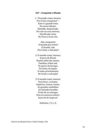 93
427 – Conquistar o Mundo
1. "O mundo vasto, imenso,
Pra Cristo conquistar” -
Este é o grande lema
Do nosso labutar.
Humilde, desprezado,
Por nós na cruz morreu;
Glorificado reina,
Na Terra e lá no céu.
Sim, conquistar
O mundo pra Cristo!
O mundo, sim,
Pra Cristo, o Salvador!
2. O mundo vasto, imenso:
O povo do Brasil,
Nações além dos mares,
Famílias, tribos mil,
Os povos da Europa,
Da China, do Japão;
A todos proclamemos
De Cristo a salvação!
3. O mundo vasto, imenso:
Seus lares, corações,
Impérios, tronos, reinos,
As grandes multidões
Ao Salvador bendito
Terão de se entregar,
Pois no universo inteiro
Jesus há de imperar!
Anônimo / S. L. G.
Ocorre em Hinário Para o Culto Cristão, 534.
 