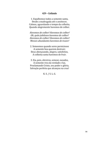 94
429 – Ceifando
1. Espalhemos todos a semente santa,
Desde a madrugada até o anoitecer,
Calmos, aguardando o tempo da colheita,
Quando alegremente havemos de colher.
Havemos de colher! Havemos de colher!
Oh, quão jubilosos havemos de colher!
Havemos de colher! Havemos de colher!
Messes abundantes havemos de trazer!
2. Semeemos quando seres perniciosos
A semente boa querem destruir;
Deus abençoando, alegres, satisfeitos,
A colheita santa havemos de fruir.
3. Eia, pois, obreiros, semeai, ousados,
A semente viva da verdade e luz,
Proclamando Cristo, seu poder e glória,
Salvação perfeita que alcançou na cruz!
K. S. / S. L. G.
 