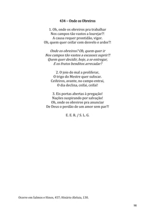 98
434 – Onde os Obreiros
1. Oh, onde os obreiros pra trabalhar
Nos campos tão vastos a lourejar?!
A causa requer prontidão, vigor.
Oh, quem quer ceifar com desvelo e ardor?!
Onde os obreiros? Oh, quem quer ir
Nos campos tão vastos a escassez suprir?!
Quem quer decidir, hoje, a se entregar,
E os frutos benditos arrecadar?
2. O joio do mal a proliferar,
O trigo do Mestre quer sufocar.
Ceifeiros, avante, no campo entrai,
O dia declina, ceifai, ceifai!
3. Eis portas abertas à pregação!
Nações suspirando por salvação!
Oh, onde os obreiros pra anunciar
De Deus o perdão de um amor sem par?!
E. E. R. / S. L. G.
Ocorre em Salmos e Hinos, 457; Hinário Aleluia, 130.
 
