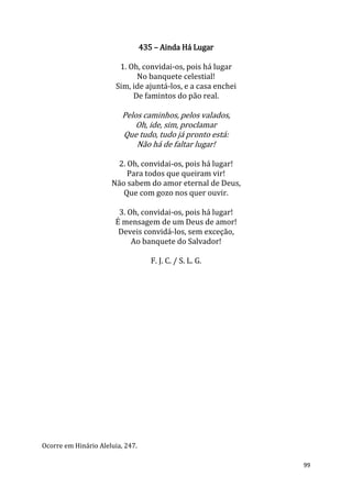 99
435 – Ainda Há Lugar
1. Oh, convidai-os, pois há lugar
No banquete celestial!
Sim, ide ajuntá-los, e a casa enchei
De famintos do pão real.
Pelos caminhos, pelos valados,
Oh, ide, sim, proclamar
Que tudo, tudo já pronto está:
Não há de faltar lugar!
2. Oh, convidai-os, pois há lugar!
Para todos que queiram vir!
Não sabem do amor eternal de Deus,
Que com gozo nos quer ouvir.
3. Oh, convidai-os, pois há lugar!
É mensagem de um Deus de amor!
Deveis convidá-los, sem exceção,
Ao banquete do Salvador!
F. J. C. / S. L. G.
Ocorre em Hinário Aleluia, 247.
 