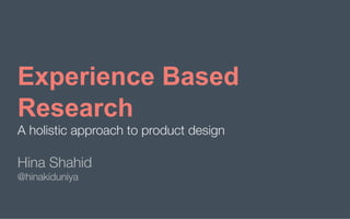 Experience based research | HINA SHAHID 
 August 2019 | 1
Experience Based
Research
A holistic approach to product design
Hina Shahid
@hinakiduniya

 