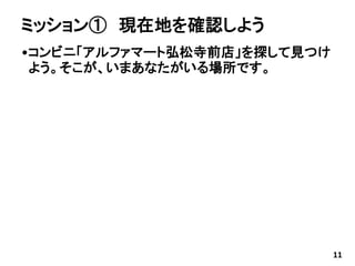 ミッション① 現在地を確認しよう
•コンビニ「アルファマート弘松寺前店」を探して見つけ
よう。そこが、いまあなたがいる場所です。
11
 