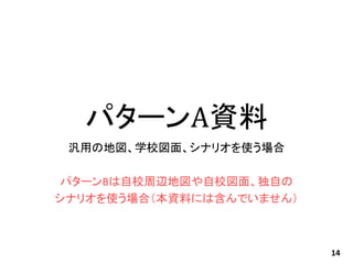 パターンA資料
汎用の地図、学校図面、シナリオを使う場合
パターンBは自校周辺地図や自校図面、独自の
シナリオを使う場合（本資料には含んでいません）
14
 
