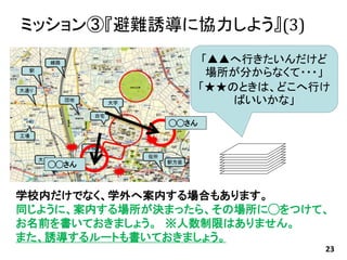 ミッション③『避難誘導に協力しよう』(3)
23
「▲▲へ行きたいんだけど
場所が分からなくて・・・」
「★★のときは、どこへ行け
ばいいかな」
学校内だけでなく、学外へ案内する場合もあります。
同じように、案内する場所が決まったら、その場所に◯をつけて、
お名前を書いておきましょう。 ※人数制限はありません。
また、誘導するルートも書いておきましょう。
◯◯さん
◯◯さん
 