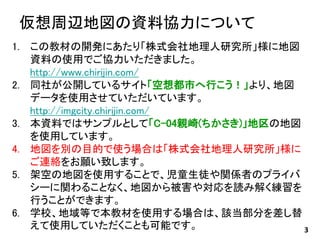 仮想周辺地図の資料協力について
3
1. この教材の開発にあたり「株式会社地理人研究所」様に地図
資料の使用でご協力いただきました。
http://www.chirijin.com/
2. 同社が公開しているサイト「空想都市へ行こう！」より、地図
データを使用させていただいています。
http://imgcity.chirijin.com/
3. 本資料ではサンプルとして「C-04親崎(ちかさき)」地区の地図
を使用しています。
4. 地図を別の目的で使う場合は「株式会社地理人研究所」様に
ご連絡をお願い致します。
5. 架空の地図を使用することで、児童生徒や関係者のプライバ
シーに関わることなく、地図から被害や対応を読み解く練習を
行うことができます。
6. 学校、地域等で本教材を使用する場合は、該当部分を差し替
えて使用していただくことも可能です。
 