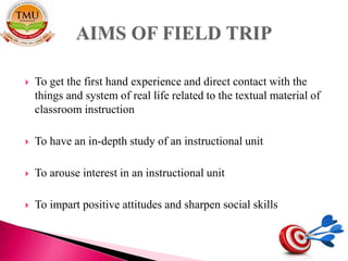  To get the first hand experience and direct contact with the
things and system of real life related to the textual material of
classroom instruction
 To have an in-depth study of an instructional unit
 To arouse interest in an instructional unit
 To impart positive attitudes and sharpen social skills
 