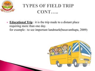  Educational Trip : it is the trip made to a distant place
requiring more than one day.
for example : to see important landmark(basavanthapa, 2009)
 