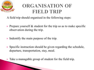 A field trip should organised in the following steps:
 Prepare yourself & student for the trip so as to make specific
observation during the trip.
 Indentify the main purpose of the trip.
 Specific instruction should be given regarding the schedule,
departure, transportation, stay, meal.
 Take a managable group of student for the field trip.
 