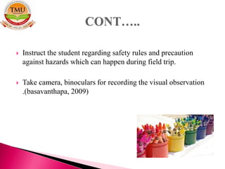  Instruct the student regarding safety rules and precaution
against hazards which can happen during field trip.
 Take camera, binoculars for recording the visual observation
.(basavanthapa, 2009)
 