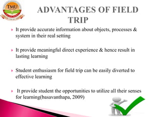  It provide accurate information about objects, processes &
system in their real setting
 It provide meaningful direct experience & hence result in
lasting learning
 Student enthusiasm for field trip can be easily diverted to
effective learning
 It provide student the opportunities to utilize all their senses
for learning(basavanthapa, 2009)
 