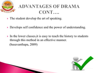  The student develop the art of speaking.
 Develops self confidence and the power of understanding.
 In the lower classes,it is easy to teach the history to students
through this method in an effective manner.
(basavanthapa, 2009)
 