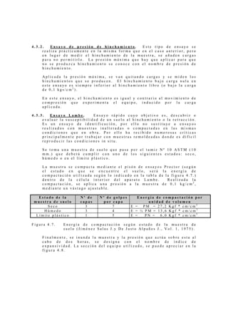 4 . 3 . 2 . E n s a y o d e p r e s i ó n d e h i n c h a m i e n t o . E s t e t i p o d e e n s a y o s e
r e a l i z a p r á c t i c a m e n t e e n l a m i s m a f o r m a q u e e n e l c a s o a n t e r i o r , p e r o
e n l u g a r d e m e d i r e l h i n c h a m i e n t o d e l a m u e s t r a , s e a ñ a d e n c a r g a s
p a r a n o p e r m i t i r l o . L a p r e s i ó n m á x i m a q u e h a y q u e a p l i c a r p a r a q u e
n o s e p r o d u z c a h i n c h a m i e n t o s e c o n o c e c o n e l n o m b r e d e p r e s i ó n d e
h i n c h a m i e n t o .
A p l i c a d a l a p r e s i ó n m á x i m a , s e v a n q u i t a n d o c a r g a s y s e m i d e n l o s
h i n c h a m i e n t o s q u e s e p r o d u c e n . E l h i n c h a m i e n t o b a j o c a r g a n u l a e n
e s t e e n s a y o e s s i e m p r e i n f e r i o r a l h i n c h a m i e n t o l i b r e ( o b a j o l a c a r g a
d e 0 , 1 k g s / c m 2
) .
E n e s t e e n s a y o , e l h i n c h a m i e n t o e s i g u a l y c o n t r a r i o a l m o v i m i e n t o d e
c o m p r e s i ó n q u e e x p e r i m e n t a e l e q u i p o , i n d u c i d o p o r l a c a r g a
a p l i c a d a .
4 . 3 . 3 . E n s a y o L a m b e . E n s a y o r á p i d o c u y o o b j e t i v o e s , d e s c u b r i r o
e v a l u a r l a s u s c e p t i b i l i d a d d e u n s u e l o a l h i n c h a m i e n t o o l a r e t r a c c i ó n .
E s u n e n s a y o d e i d e n t i f i c a c i ó n , p o r e l l o n o s u s t i t u y e a e n s a y o s
r e a l i z a d o s c o n m u e s t r a s i n a l t e r a d a s o c o m p a c t a d a s e n l a s m i s m a s
c o n d i c i o n e s q u e e n o b r a . P o r e l l o h a r e c i b i d o n u m e r o s a s c r í t i c a s
p r i n c i p a l m e n t e p o r t r a b a j a r c o n m u e s t r a s r e m o l d e a d a s d o n d e e s d i f í c i l
r e p r o d u c i r l a s c o n d i c i o n e s i n s i t u .
S e t o m a u n a m u e s t r a d e s u e l o q u e p a s e p o r e l t a m i z N º 1 0 A S T M ( 1 0
m m . ) q u e d e b e r á c u m p l i r c o n u n o d e l o s s i g u i e n t e s e s t a d o s : s e c o ,
h ú m e d o o e n e l l í m i t e p l á s t i c o .
L a m u e s t r a s e c o m p a c t a m e d i a n t e e l p i s ó n d e e n s a y o s P r o c t o r ( s e g ú n
e l e s t a d o e n q u e s e e n c u e n t r e e l s u e l o , s e r á l a e n e r g í a d e
c o m p a c t a c i ó n u t i l i z a d a s e g ú n l o i n d i c a d o e n l a t a b l a d e l a f i g u r a 4 . 7 . )
d e n t r o d e l a c é l u l a i n t e r i o r d e l a p a r a t o L a m b e . R e a l i z a d a l a
c o m p a c t a c i ó n , s e a p l i c a u n a p r e s i ó n a l a m u e s t r a d e 0 , 1 k g / c m 2
,
m e d i a n t e u n v á s t a g o a j u s t a b l e .
E s t a d o d e l a
m u e s t r a d e s u e l o
N º d e
c a p a s
N º d e g o l p e s
p o r c a p a
E n e r g í a d e c o m p a c t a c i ó n p o r
u n i d a d d e v o l u m e n
S e c o 3 7 E = P M = 2 7 , 2 K g f * c m / c m 3
H ú m e d o 3 4 E = ½ P M = 1 3 , 6 K g f * c m / c m 3
L í m i t e p l á s t i c o 1 5 E = P N = 6 , 0 K g f * c m / c m 3
F i g u r a 4 . 7 . E n e r g í a d e c o m p a c t a c i ó n s e g ú n e s t a d o d e l a m u e s t r a d e
s u e l o ( J i m é n e z S a l a s J . y D e J u s t o A l p a ñ e s J . , V o l . 1 , 1 9 7 5 ) .
F i n a l m e n t e , s e i n u n d a l a m u e s t r a y l a p r e s i ó n q u e a c t ú a s o b r e e s t a a l
c a b o d e d o s h o r a s , s e d e s i g n a c o n e l n o m b r e d e í n d i c e d e
e x p a n s i v i d a d . L a s e c c i ó n d e l e q u i p o u t i l i z a d o , s e p u e d e a p r e c i a r e n l a
f i g u r a 4 . 8 .
 
